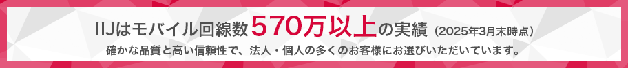 IIJはモバイル回線数570万以上の実績（2025年3月末時点）。確かな品質と高い信頼性で、法人・個人の多くのお客様にお選びいただいています。