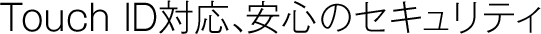Touch ID対応、安心のセキュリティ。